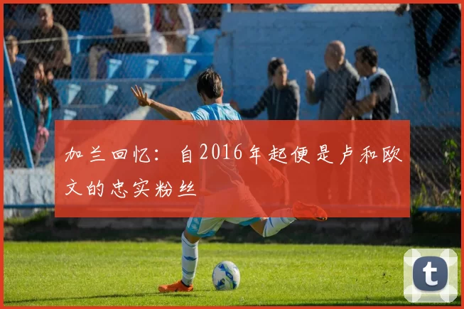 加兰回忆：自2016年起便是卢和欧文的忠实粉丝