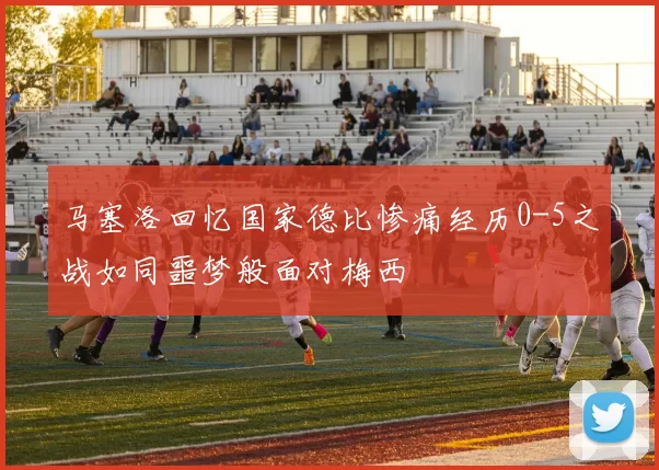 马塞洛回忆国家德比惨痛经历0-5之战如同噩梦般面对梅西