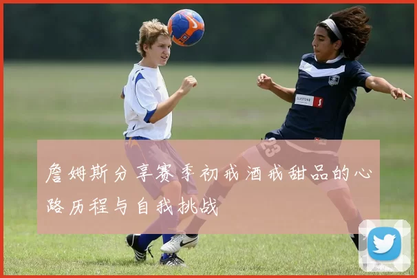 詹姆斯分享赛季初戒酒戒甜品的心路历程与自我挑战