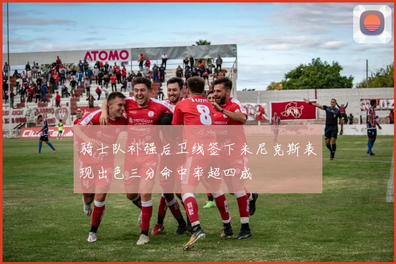 骑士队补强后卫线签下米尼克斯表现出色三分命中率超四成