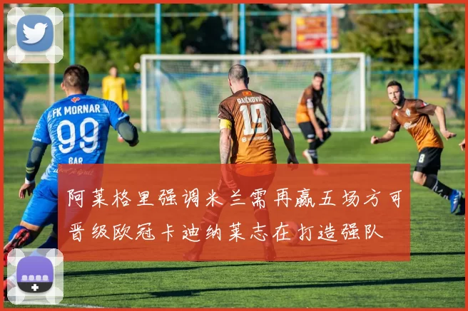 阿莱格里强调米兰需再赢五场方可晋级欧冠卡迪纳莱志在打造强队