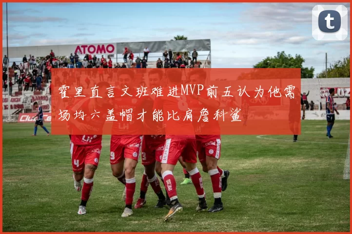 霍里直言文班难进MVP前五认为他需场均六盖帽才能比肩詹科鲨