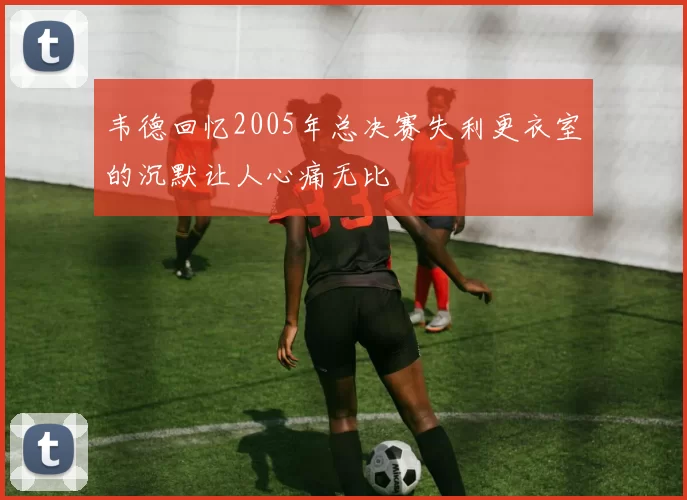 韦德回忆2005年总决赛失利更衣室的沉默让人心痛无比