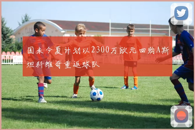 国米今夏计划以2300万欧元回购A斯坦科维奇重返球队