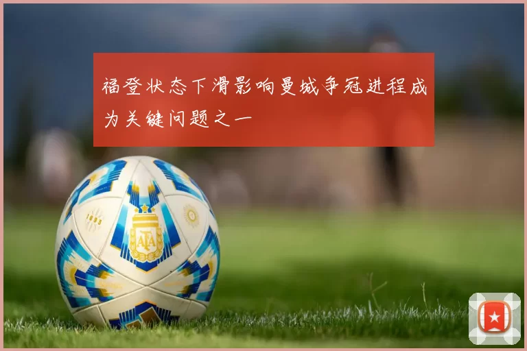 福登状态下滑影响曼城争冠进程成为关键问题之一
